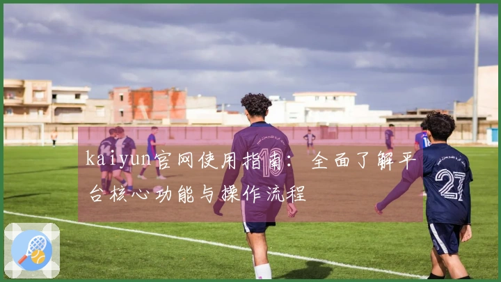 kaiyun官网使用指南：全面了解平台核心功能与操作流程